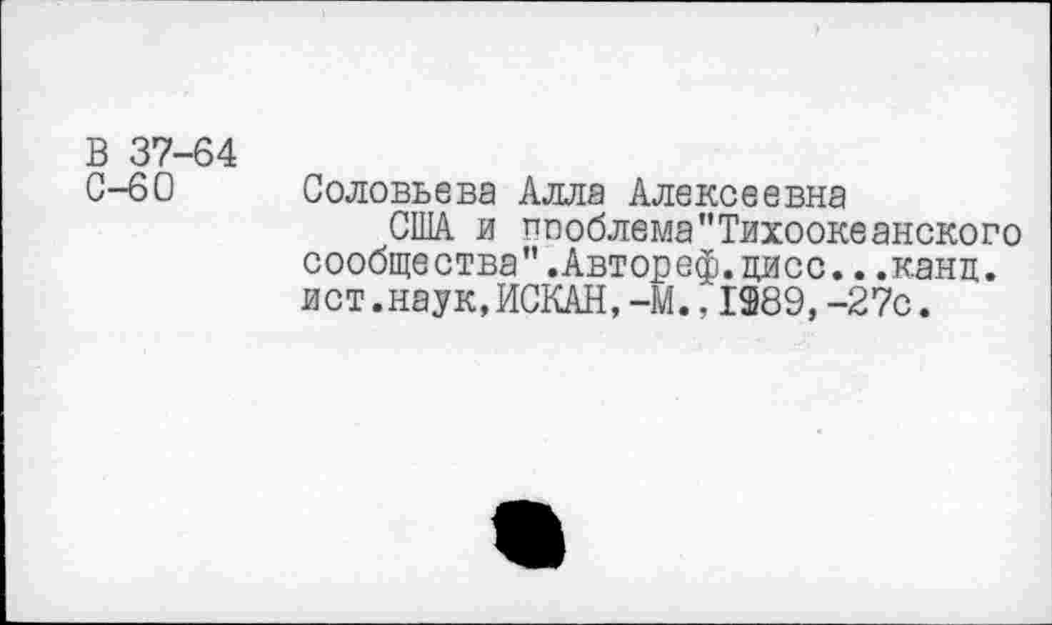 ﻿В 37-64
С-60 Соловьева Алла Алексеевна
США и пооблема"Тихоокеанского сообщества".Автореф.цисс...канц. ист.наук,ИСКАН,-М.,1389, -27с.